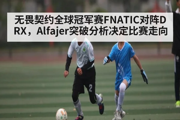 无畏契约全球冠军赛FNATIC对阵DRX，Alfajer突破分析决定比赛走向