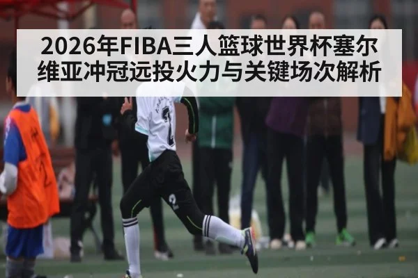 2026年FIBA三人篮球世界杯塞尔维亚冲冠远投火力与关键场次解析