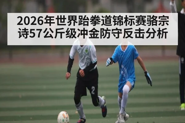 2026年世界跆拳道锦标赛骆宗诗57公斤级冲金防守反击分析